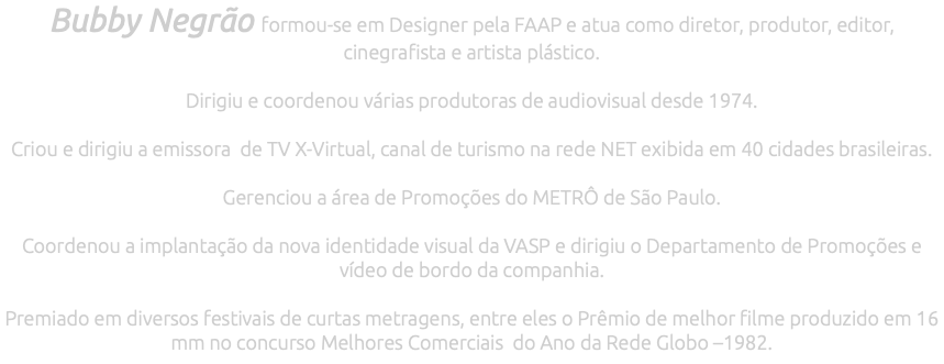 Bubby Negrão formou-se em Designer pela FAAP e atua como diretor, produtor, editor, cinegrafista e artista plástico. Dirigiu e coordenou várias produtoras de audiovisual desde 1974. Criou e dirigiu a emissora de TV X-Virtual, canal de turismo na rede NET exibida em 40 cidades brasileiras. Gerenciou a área de Promoções do METRÔ de São Paulo. Coordenou a implantação da nova identidade visual da VASP e dirigiu o Departamento de Promoções e vídeo de bordo da companhia. Premiado em diversos festivais de curtas metragens, entre eles o Prêmio de melhor filme produzido em 16 mm no concurso Melhores Comerciais do Ano da Rede Globo –1982.